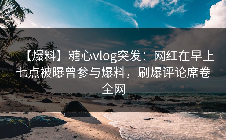 【爆料】糖心vlog突发：网红在早上七点被曝曾参与爆料，刷爆评论席卷全网