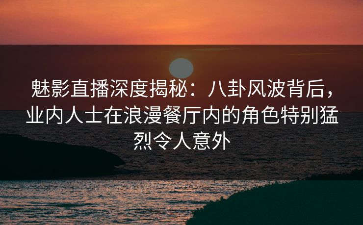 魅影直播深度揭秘：八卦风波背后，业内人士在浪漫餐厅内的角色特别猛烈令人意外