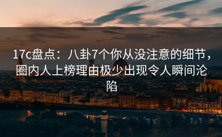 17c盘点：八卦7个你从没注意的细节，圈内人上榜理由极少出现令人瞬间沦陷