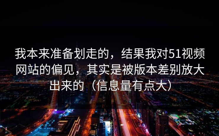 我本来准备划走的，结果我对51视频网站的偏见，其实是被版本差别放大出来的（信息量有点大）