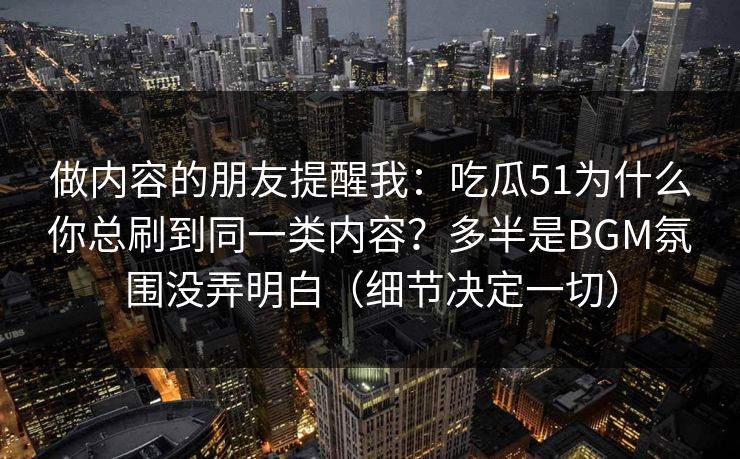 做内容的朋友提醒我:吃瓜51为什么你总刷到同一类内容?多半是BGM氛围没弄明白(细节决定一切) 做内容的朋友提醒我:吃瓜51为什么你总刷到同一类内容?多半是BGM氛围没弄明白(细节决定一切)