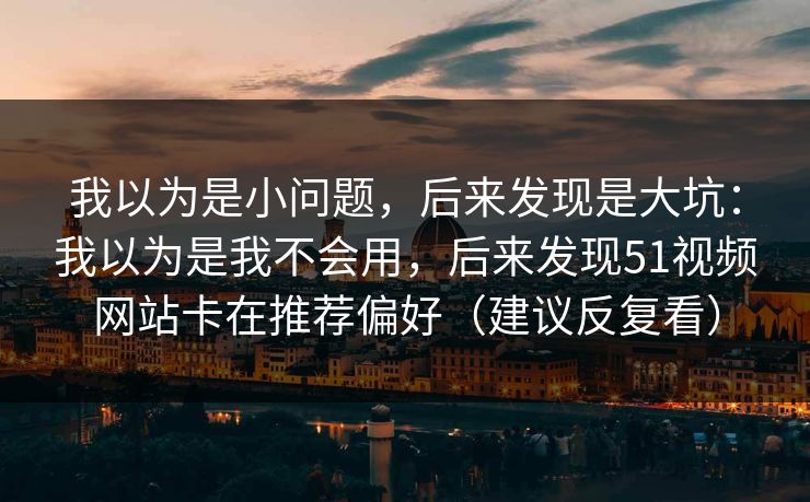我以为是小问题,后来发现是大坑:我以为是我不会用,后来发现51视频网站卡在推荐偏好(建议反复看) 我以为是小问题,后来发现是大坑:我以为是我不会用,后来发现51视频网站卡在推荐偏好(建议反复看)