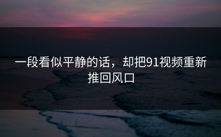 一段看似平静的话，却把91视频重新推回风口