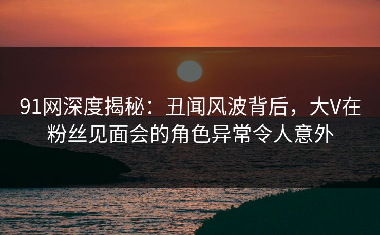91网深度揭秘:丑闻风波背后,大V在粉丝见面会的角色异常令人意外 91网深度揭秘:丑闻风波背后,大V在粉丝见面会的角色异常令人意外